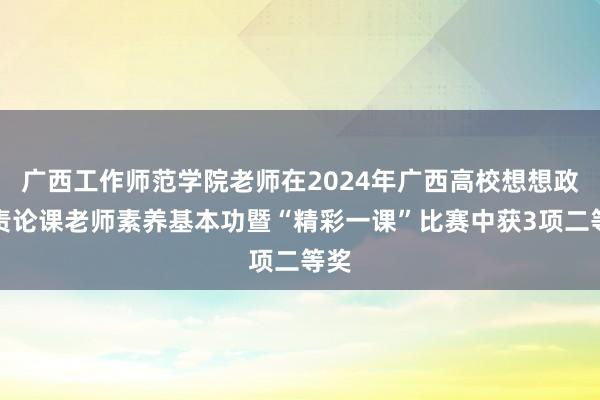 广西工作师范学院老师在2024年广西高校想想政贬责论课老师素养基本功暨“精彩一课”比赛中获3项二等奖