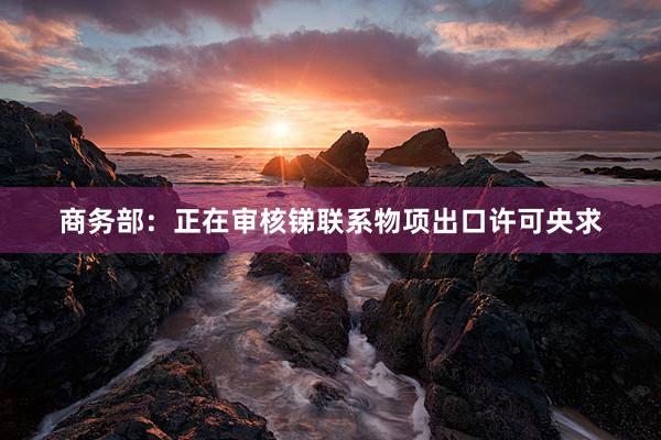 商务部：正在审核锑联系物项出口许可央求