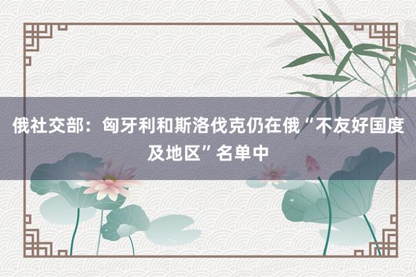 俄社交部：匈牙利和斯洛伐克仍在俄“不友好国度及地区”名单中